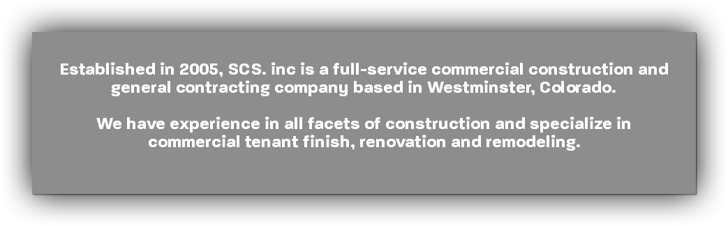 &nbsp;Established in 2005, SCS. inc is a full-service commercial construction and general contracting company based in Westminster, Colorado. We have experience in all facets of construction and specialize in commercial tenant finish, renovation and remodeling.